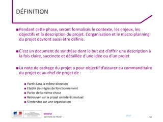MENESR
GESTION DE PROJET
2017
DÉFINITION
■Pendant cette phase, seront formalisés le contexte, les enjeux, les
objectifs et la description du projet. L’organisation et le macro planning
du projet devront aussi être définis.
■C’est un document de synthèse dont le but est d’offrir une description à
la fois claire, succincte et détaillée d’une idée ou d’un projet
■La note de cadrage du projet a pour objectif d’assurer au commanditaire
du projet et au chef de projet de :
■ Partir dans la même direction
■ Etablir des règles de fonctionnement
■ Parler de la même chose
■ Retrouver sur le projet un intérêt mutuel
■ S’entendre sur une organisation
42
 