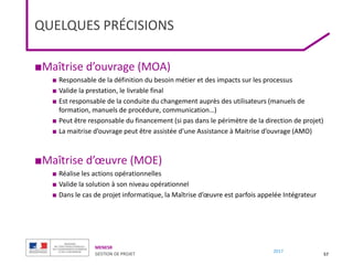 MENESR
GESTION DE PROJET
2017
QUELQUES PRÉCISIONS
■Maîtrise d’ouvrage (MOA)
■ Responsable de la définition du besoin métier et des impacts sur les processus
■ Valide la prestation, le livrable final
■ Est responsable de la conduite du changement auprès des utilisateurs (manuels de
formation, manuels de procédure, communication…)
■ Peut être responsable du financement (si pas dans le périmètre de la direction de projet)
■ La maitrise d’ouvrage peut être assistée d’une Assistance à Maitrise d’ouvrage (AMO)
■Maîtrise d’œuvre (MOE)
■ Réalise les actions opérationnelles
■ Valide la solution à son niveau opérationnel
■ Dans le cas de projet informatique, la Maîtrise d’œuvre est parfois appelée Intégrateur
57
 