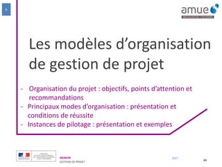 MENESR
GESTION DE PROJET
2017
Les modèles d’organisation
de gestion de projet
- Organisation du projet : objectifs, points d’attention et
recommandations
- Principaux modes d’organisation : présentation et
conditions de réussite
- Instances de pilotage : présentation et exemples
64
6
 