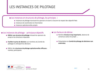 MENESR
GESTION DE PROJET
2017
LES INSTANCES DE PILOTAGE
■ Les instances et structures de pilotage, les principes :
■ Instances de pilotage réunissant les sponsors et visant à s’assurer du respect des objectifs fixés
■ Instances de coordination et d’animation
■ Instances opérationnelles projets
71
■ Les instances de pilotage - principaux objectifs
■ Définir une structure de pilotage incluant les sponsors du
projet et les directions impactées
■ Faciliter la prise de décision aux membres du Comité de
pilotage en anticipant les décisions
■ Définir des structures de pilotage opérationnelles efficaces :
nombre, participants
■ Les facteurs de dérive
■ Nombre d’acteurs trop importants, absence de
consensus autour du projet …
■ Présentation en Comité de pilotage de décisions non
entérinées
 