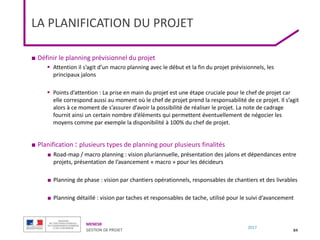 MENESR
GESTION DE PROJET
2017
LA PLANIFICATION DU PROJET
■ Définir le planning prévisionnel du projet
 Attention il s’agit d’un macro planning avec le début et la fin du projet prévisionnels, les
principaux jalons
 Points d’attention : La prise en main du projet est une étape cruciale pour le chef de projet car
elle correspond aussi au moment où le chef de projet prend la responsabilité de ce projet. Il s’agit
alors à ce moment de s’assurer d’avoir la possibilité de réaliser le projet. La note de cadrage
fournit ainsi un certain nombre d’éléments qui permettent éventuellement de négocier les
moyens comme par exemple la disponibilité à 100% du chef de projet.
■ Planification : plusieurs types de planning pour plusieurs finalités
■ Road-map / macro planning : vision pluriannuelle, présentation des jalons et dépendances entre
projets, présentation de l’avancement « macro » pour les décideurs
■ Planning de phase : vision par chantiers opérationnels, responsables de chantiers et des livrables
■ Planning détaillé : vision par taches et responsables de tache, utilisé pour le suivi d’avancement
84
 