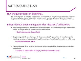 MENESR
GESTION DE PROJET
2017
AUTRES OUTILS (1/2)
85
■ A chaque projet son planning…
Les outils figurant ici sont des propositions pour constituer des plannings adaptés aux besoins
du projet (taille du projet, étalement dans le temps, groupes de travail et de gouvernance…)
■ Des niveaux de planning pour des niveaux d’utilisateurs
• Un planning macro pour la communication notamment en comité de pilotage : présente les
étapes du projet afin d’en donner une vue d’ensemble
-> Outil recommandé : Power Point
• Un planning détaillé pour l’analyse de l’avancement et l’organisation du travail en comité
projet : propose un niveau de détail supérieur par chantier afin de les mettre en cohérence
-> Outil recommandé : Excel
• Planning de suivi tâche à tâche : permet de suivre chaque tâche, livrable pour une gestion
quotidienne
-> réservé au responsable du projet / Outil recommandé : Excel
 