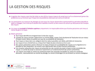 MENESR
GESTION DE PROJET
2017
LA GESTION DES RISQUES
■ La gestion des risques a pour but de traiter au plus tôt les risques majeurs du projet pour qu'ils ne deviennent jamais des
problèmes ou au minimum que l'impact de ces problèmes éventuels soit connu et maîtrisé.
■ Les participants aux instances de pilotages où sont revus les risques doivent être représentatifs du périmètre identifié et
aptes à s’engager, c’est à dire qu’ils doivent être habilités à mener ou faire mener les actions qui découleront de l’analyse
des risques.
■ Un risque est escaladé à l'échelon supérieur uniquement si le responsable estime que d'autres personnes sont mieux à
même de gérer ce risque.
■ Mode opératoire
■ Tout risque identifié est enregistré dans la liste des risques.
■ L’analyse du risque consiste à déterminer sa criticité (faible, moyen, fort) résultante de l’évaluation de son niveau
d’impact (coûts, délais et qualité) ainsi que de sa probabilité de réalisation.
■ Tout risque se classe dans une catégorie dont les valeurs possibles sont délais, périmètre et ressources.
■ Les risques d’une criticité forte ou critique font l’objet de plans d’actions et d’un suivi.
■ Des actions préventives visent à diminuer le niveau d’impact et la probabilité des risques sur la migration et si
possible les faire disparaître. Ces actions sont répertoriées dans le plan d’actions préventives.
■ Une situation exhaustive des risques est présentée lors des comités de projet à travers la liste consolidée des
risques. Le comité de projet se prononce notamment sur le déclenchement des actions préventives.
■ Les risques non traités au niveau du comité de projet sont remontés (escaladés) au niveau du comité de
domaines , éventuellement au comité de pilotage, au comité d’arbitrage et le cas échéant au comité stratégique
99
 