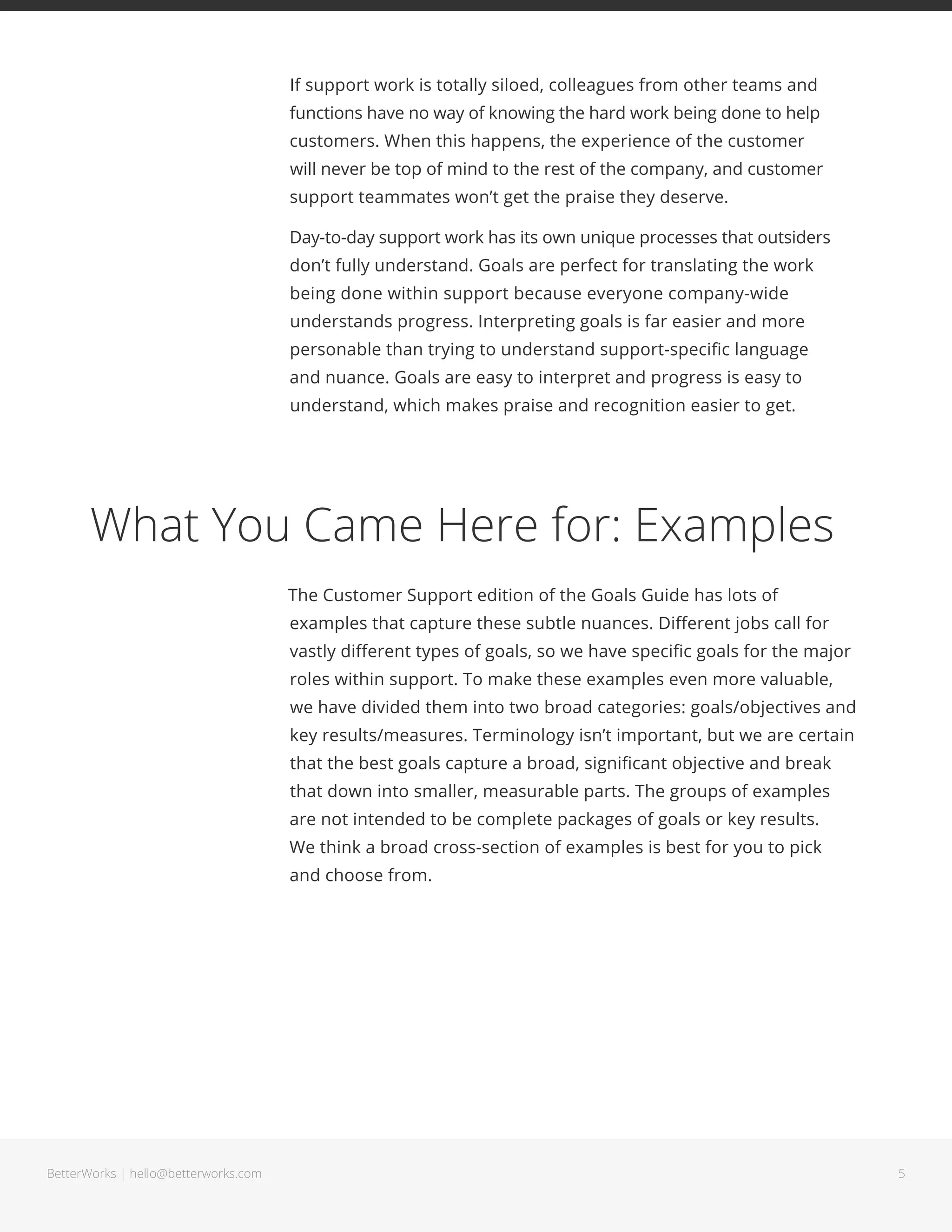 5BetterWorks | hello@betterworks.com
© 2016. BetterWorks. All rights reserved.
999 Main Street, Redwood City CA 94063 | 844.438.2388 | hello@betterworks.com
Goal Science®
Thinking
About BetterWorks
The BetterWorks platform is designed for today’s workforce by applying
five Goal Science pillars, based on proven goal setting practices and
organizational research.
BetterWorks provides enterprise software to easily manage collaborative
goals and lightweight performance conversations. Its platform is built on
Goal Science insights and operational research to help high-performing
companies align and engage their teams, execute more effectively and
ultimately become more successful.
For more information, visit www.betterworks.com.
Connected Supported Progress-based Adaptable Aspirational
 