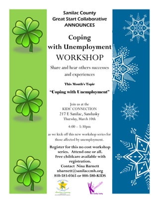 Sanilac County
  Great Start Collaborative
       ANNOUNCES

      Coping
with Unemployment
     WORKSHOP
 Share and hear others successes
        and experiences
           This Month’s Topic

 “Coping with Unemployment”

             Join us at the
         KIDS’ CONNECTION
       217 E Sanilac, Sandusky
          Thursday, March 10th
             4:00 – 5:30pm
as we kick off this new workshop series for
    those affected by unemployment.
 Register for this no cost workshop
     series. Attend one or all.
    Free childcare available with
            registration.
       Contact Nina Barnett
     nbarnett@sanilaccmh.org
   810-583-0365 or 888-580-KIDS
 