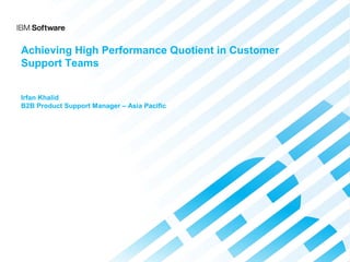 © 2013 International Business Machines Corporation 1Internal Use Only
Achieving High Performance Quotient in Customer
Support Teams
Irfan Khalid
B2B Product Support Manager – Asia Pacific
 