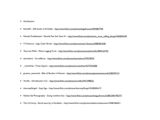 •   Attributions


•   RachelH - Old books at Kirkdale - http://www.ﬂickr.com/photos/bagelmouse/4695867796


•   Nevada Tumbleweed - Nevada Test Site Gate #1 - http://www.ﬂickr.com/photos/us_army_rolling_along/4182005549/


•   713 Avenue - Lego Color Bricks - http://www.ﬂickr.com/photos/seven13avenue/2080281038/


•   Tony the Misﬁt - Maine Logging Truck - http://www.ﬂickr.com/photos/tonythemisﬁt/3840163742


•   teamaskins - Surveillance - http://www.ﬂickr.com/photos/teamaskins/379578703


•   _rockinfree - Times Square - http://www.ﬂickr.com/photos/rockinfree/4577763508/


•   graeme_newcomb - Bike of Burden in Vietnam - http://www.ﬂickr.com/photos/graemenewcomb/358329131/


•   Xurble - Ghostbusters Car - http://www.ﬂickr.com/photos/xurble/2441298832/


•   thecrazyﬁlmgirl - Stop Sign - http://www.ﬂickr.com/photos/thecrazyﬁlmgirl/3248283617/


•   Nathan Eal Photography - Going nowhere fast - http://www.ﬂickr.com/photos/thatguyfromcchs08/2300190277/


•   The U.S. Army - Aerial security in Kandahar - http://www.ﬂickr.com/photos/soldiersmediacenter/4408186601/
 