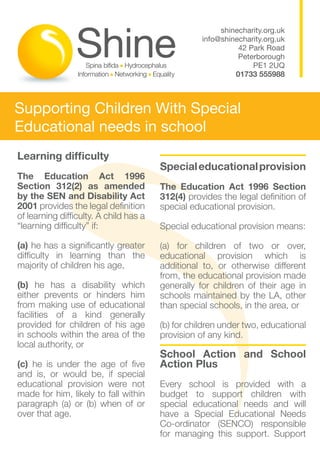 shinecharity.org.uk
                                                   info@shinecharity.org.uk
                                                             42 Park Road
                                                             Peterborough
                                                                 PE1 2UQ
                                                            01733 555988



Supporting Children With Special
Educational needs in school
Learning difficulty                     				
                                        Special educational provision
The Education Act 1996
Section 312(2) as amended               The Education Act 1996 Section
by the SEN and Disability Act           312(4) provides the legal definition of
2001 provides the legal definition      special educational provision.
of learning difficulty. A child has a
“learning difficulty” if:               Special educational provision means:

(a) he has a significantly greater      (a) for children of two or over,
difficulty in learning than the         educational provision which is
majority of children his age,           additional to, or otherwise different
                                        from, the educational provision made
(b) he has a disability which           generally for children of their age in
either prevents or hinders him          schools maintained by the LA, other
from making use of educational          than special schools, in the area, or
facilities of a kind generally
provided for children of his age        (b) for children under two, educational
in schools within the area of the       provision of any kind.
local authority, or
                                        School Action and School
(c) he is under the age of five         Action Plus
and is, or would be, if special
educational provision were not          Every school is provided with a
made for him, likely to fall within     budget to support children with
paragraph (a) or (b) when of or         special educational needs and will
over that age.                          have a Special Educational Needs
                                        Co-ordinator (SENCO) responsible
                                        for managing this support. Support
 