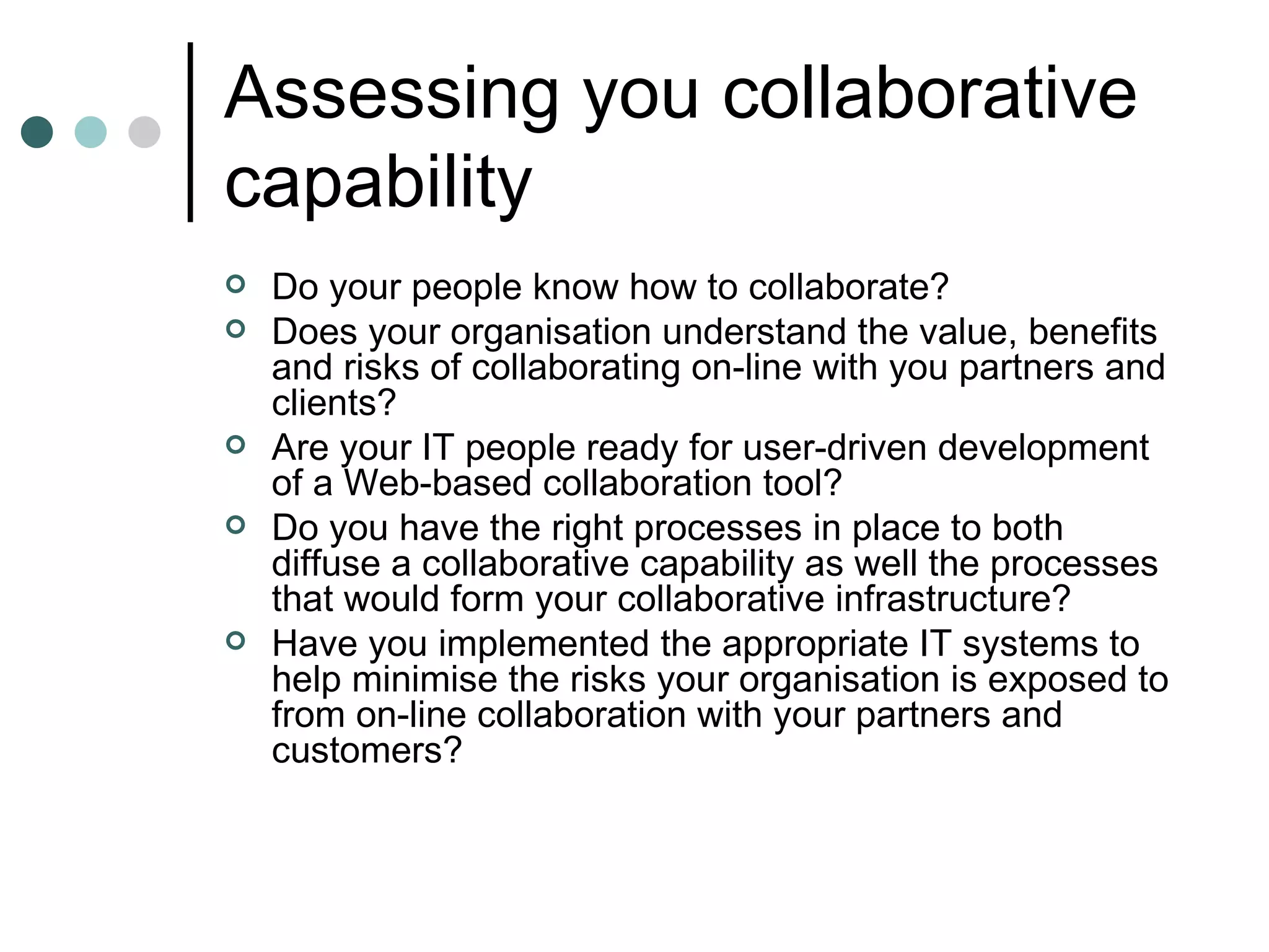 Assessing you collaborative capability Do your people know how to collaborate? Does your organisation understand the value, benefits and risks of collaborating on-line with you partners and clients? Are your IT people ready for user-driven development of a Web-based collaboration tool? Do you have the right processes in place to both diffuse a collaborative capability as well the processes that would form your collaborative infrastructure? Have you implemented the appropriate IT systems to help minimise the risks your organisation is exposed to from on-line collaboration with your partners and customers? 