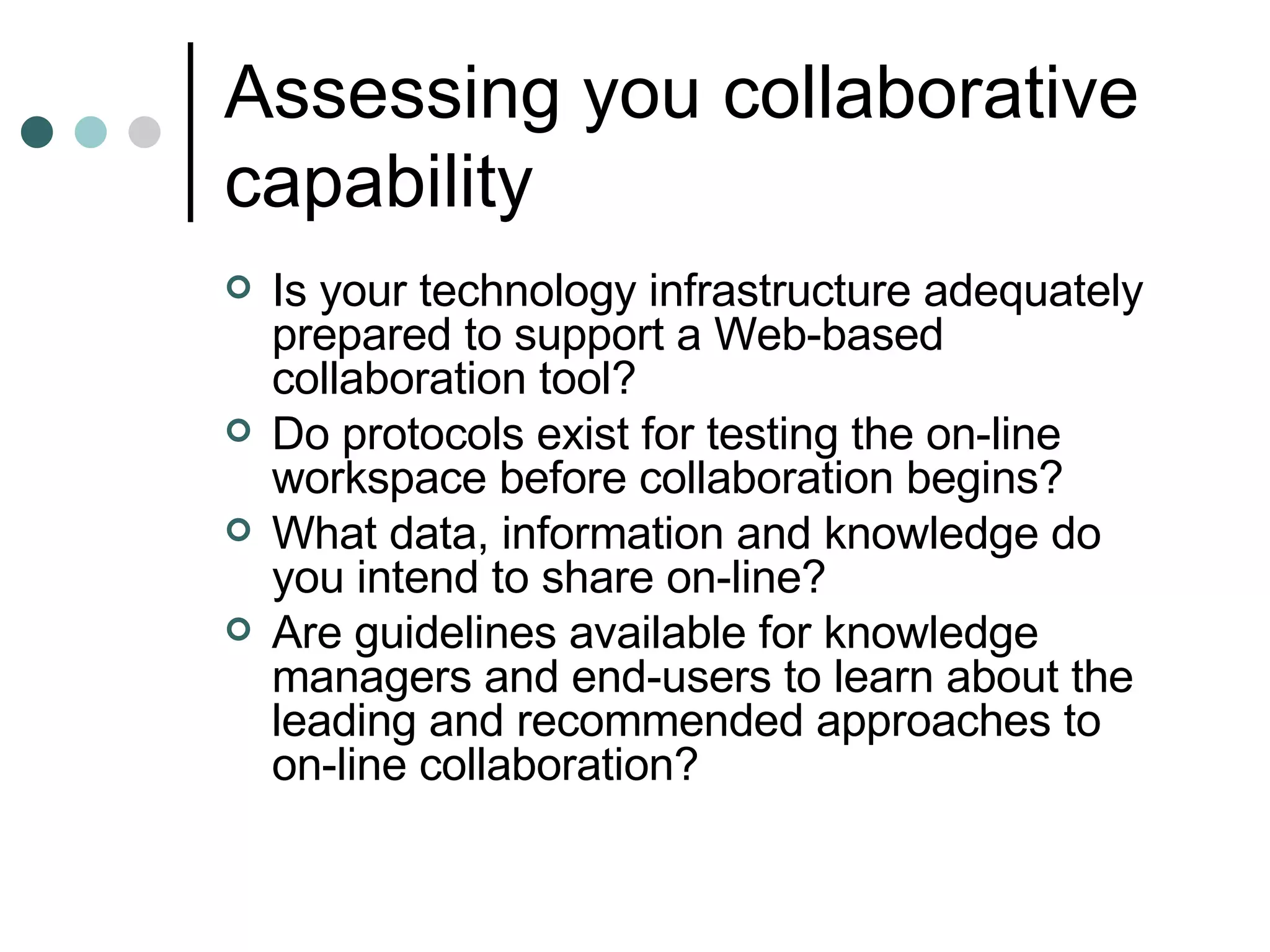 Assessing you collaborative capability Is your technology infrastructure adequately prepared to support a Web-based collaboration tool? Do protocols exist for testing the on-line workspace before collaboration begins? What data, information and knowledge do you intend to share on-line? Are guidelines available for knowledge managers and end-users to learn about the leading and recommended approaches to on-line collaboration? 