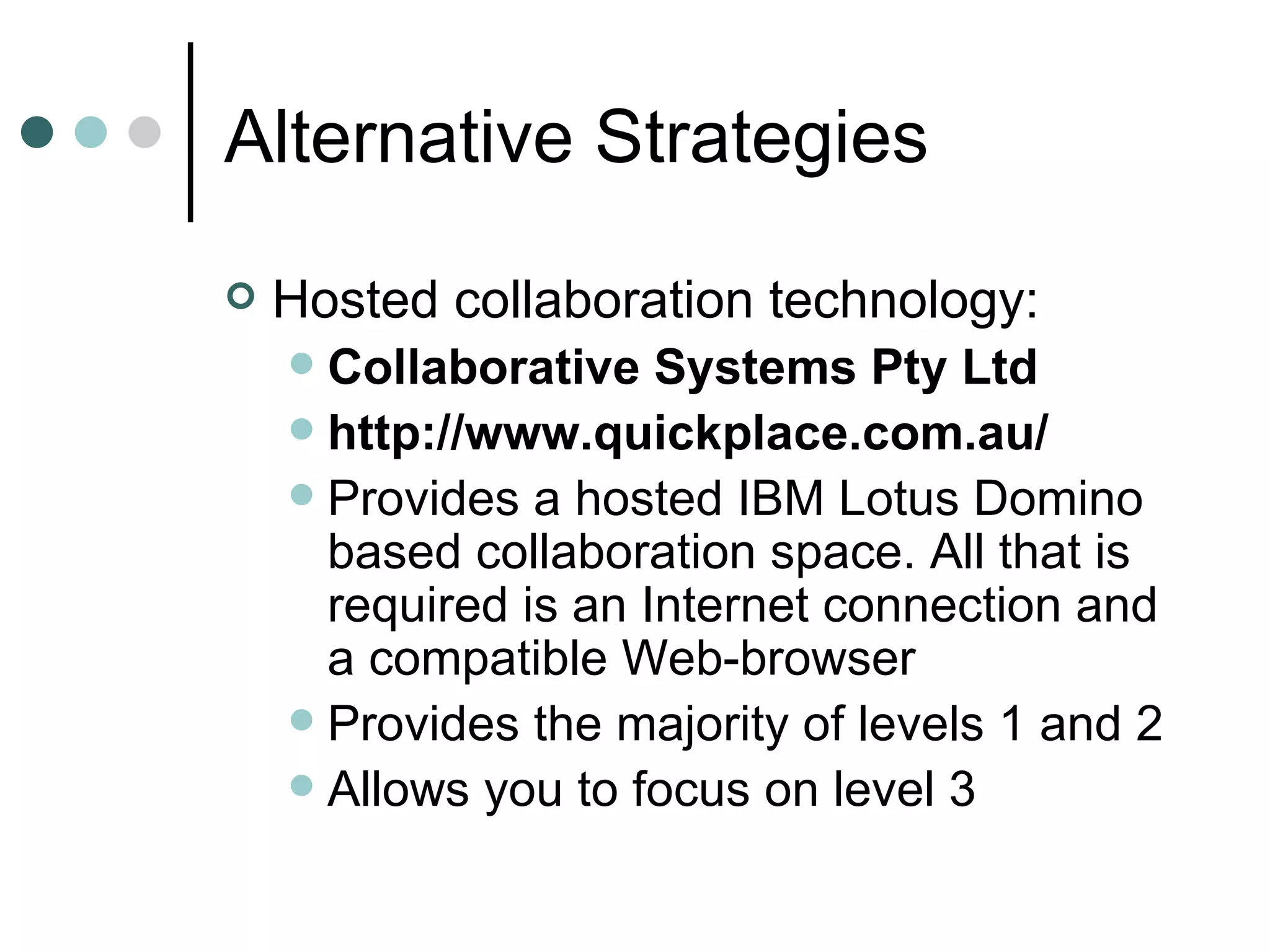 Alternative Strategies Hosted collaboration technology: Collaborative Systems Pty Ltd http://www.quickplace.com.au/ Provides a hosted IBM Lotus Domino based collaboration space. All that is required is an Internet connection and a compatible Web-browser Provides the majority of levels 1 and 2 Allows you to focus on level 3 