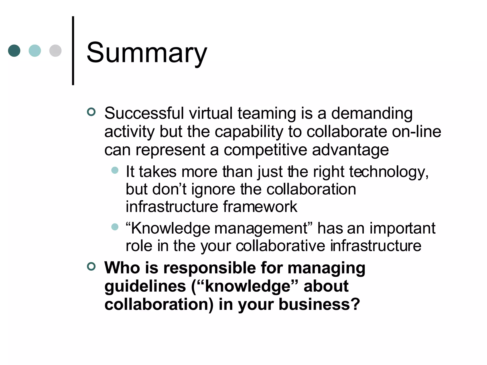 Summary Successful virtual teaming is a demanding activity but the capability to collaborate on-line can represent a competitive advantage It takes more than just the right technology, but don’t ignore the collaboration infrastructure framework  “ Knowledge management” has an important role in the your collaborative infrastructure Who is responsible for managing guidelines (“knowledge” about collaboration) in your business? 