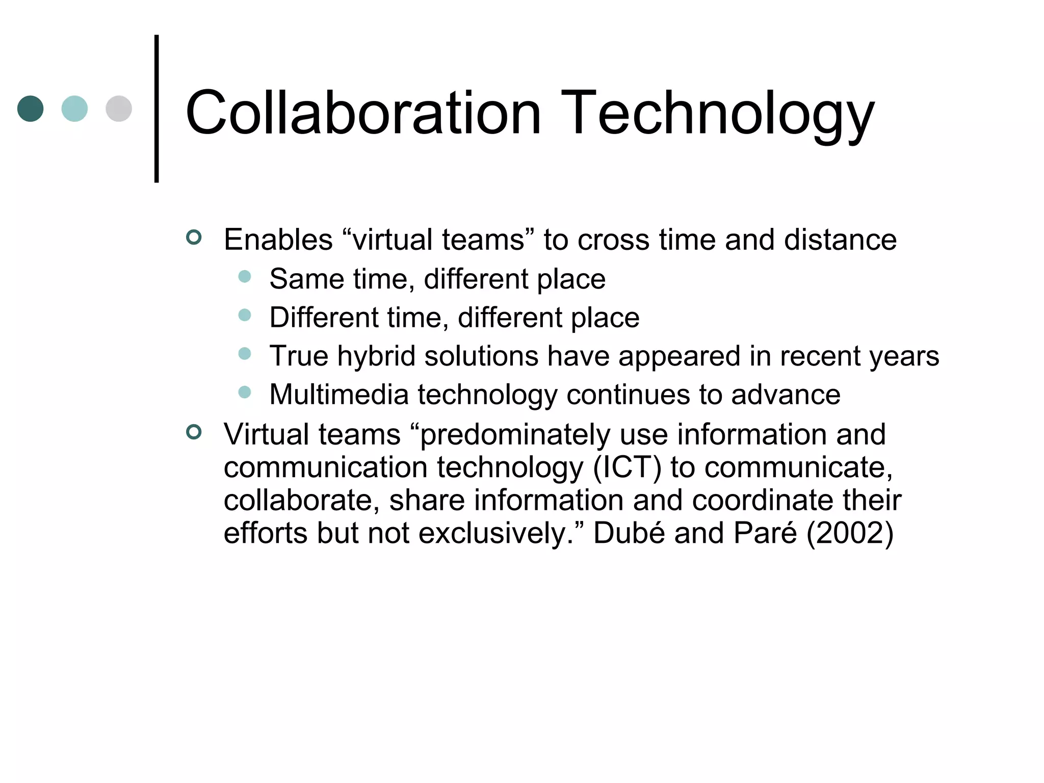 Collaboration Technology Enables “virtual teams” to cross time and distance Same time, different place Different time, different place True hybrid solutions have appeared in recent years Multimedia technology continues to advance Virtual teams “predominately use information and communication technology (ICT) to communicate, collaborate, share information and coordinate their efforts but not exclusively.” Dubé and Paré (2002)  