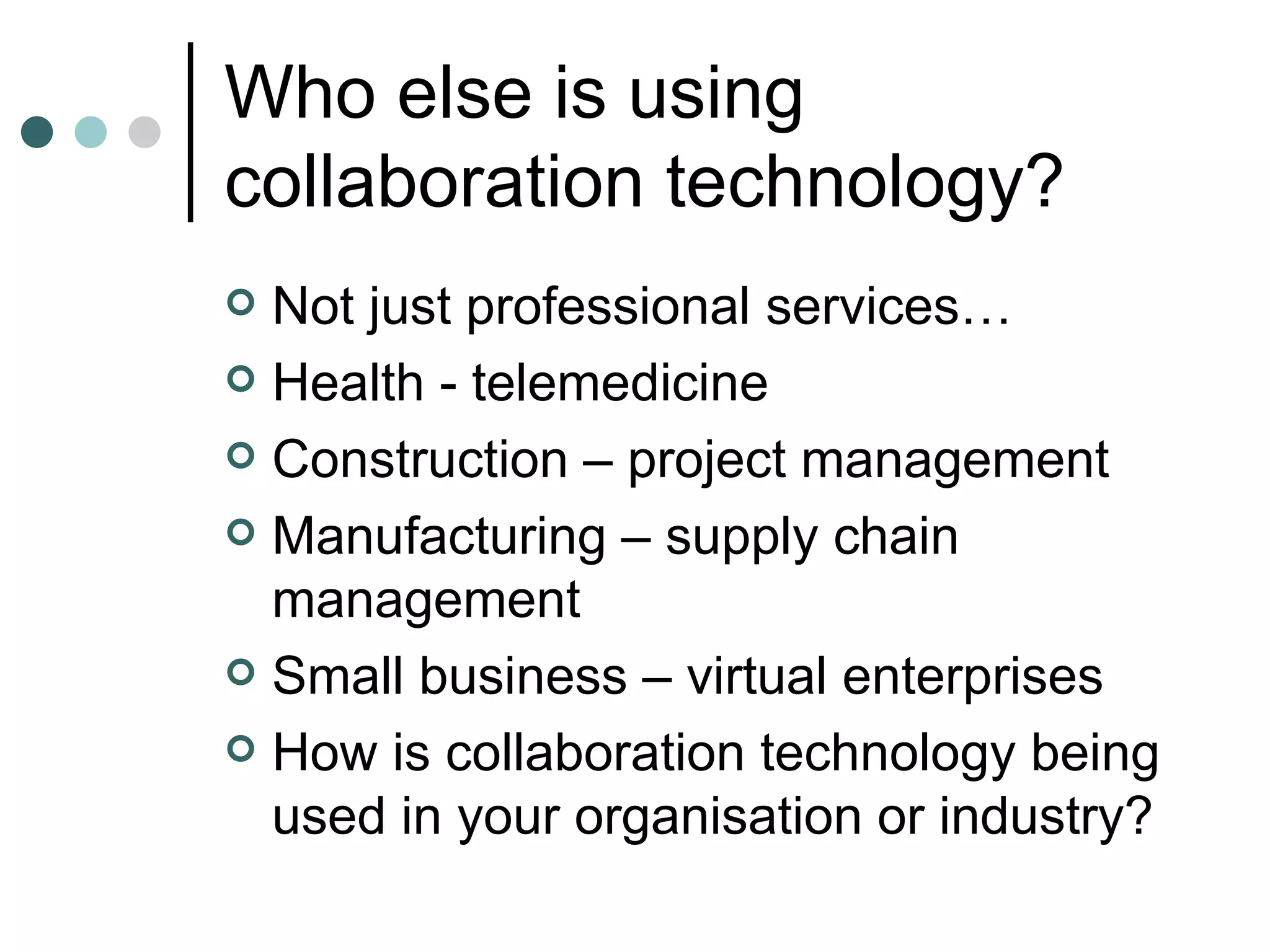 Who else is using collaboration technology? Not just professional services… Health - telemedicine Construction – project management Manufacturing – supply chain management Small business – virtual enterprises How is collaboration technology being used in your organisation or industry? 