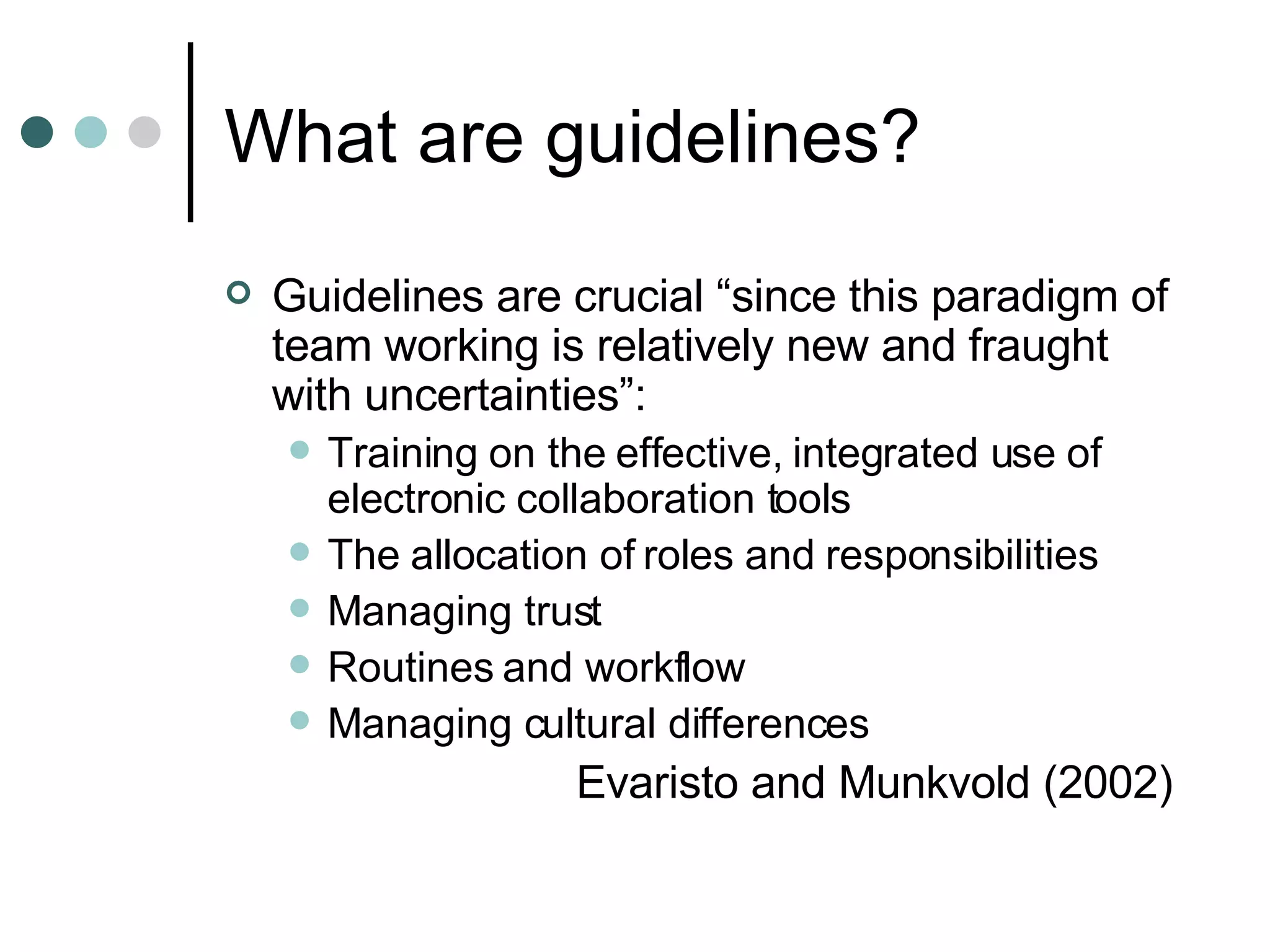 What are guidelines? Guidelines are crucial “since this paradigm of team working is relatively new and fraught with uncertainties”:  Training on the effective, integrated use of electronic collaboration tools The allocation of roles and responsibilities Managing trust Routines and workflow Managing cultural differences Evaristo and Munkvold (2002) 