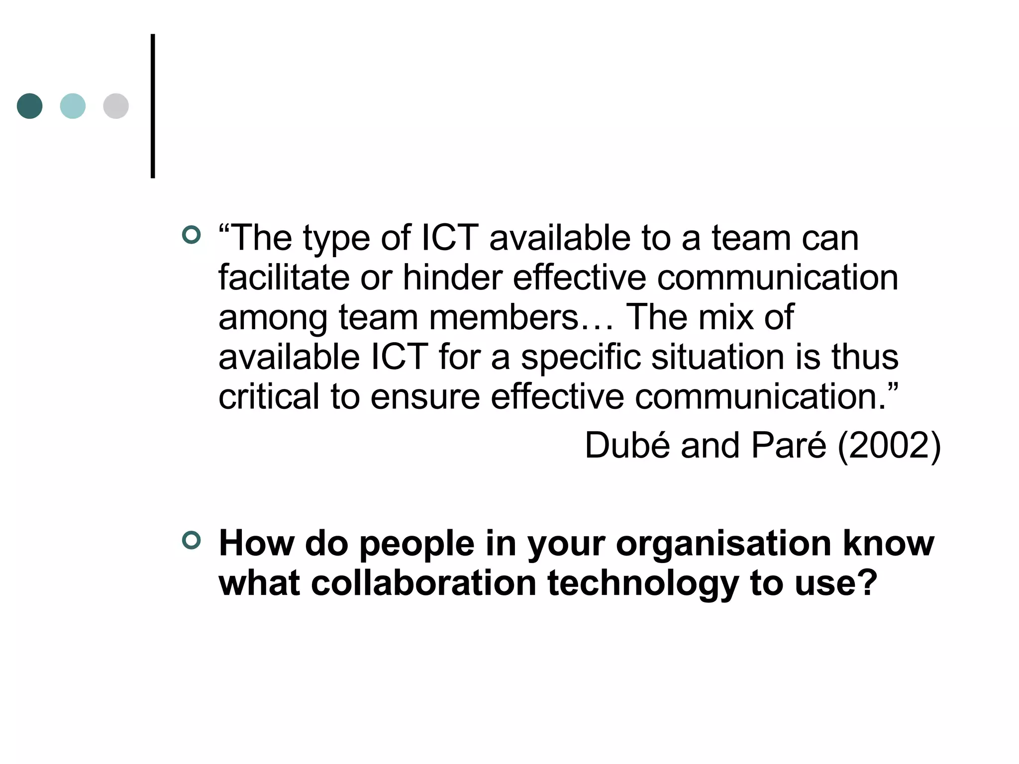 “ The type of ICT available to a team can facilitate or hinder effective communication among team members… The mix of available ICT for a specific situation is thus critical to ensure effective communication.” Dubé and Paré (2002) How do people in your organisation know what collaboration technology to use? 