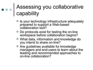 Assessing you collaborative capability Is your technology infrastructure adequately prepared to support a Web-based collaboration tool? Do protocols exist for testing the on-line workspace before collaboration begins? What data, information and knowledge do you intend to share on-line? Are guidelines available for knowledge managers and end-users to learn about the leading and recommended approaches to on-line collaboration? 