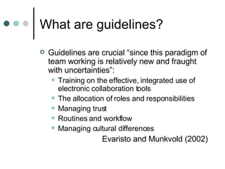 What are guidelines? Guidelines are crucial “since this paradigm of team working is relatively new and fraught with uncertainties”:  Training on the effective, integrated use of electronic collaboration tools The allocation of roles and responsibilities Managing trust Routines and workflow Managing cultural differences Evaristo and Munkvold (2002) 