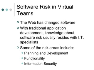 Software Risk in Virtual Teams The Web has changed software With traditional application development, knowledge about software risk usually resides with I.T. specialists Some of the risk areas include: Planning and Development Functionality Information Security 