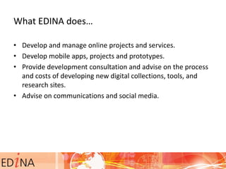 What EDINA does…
• Develop and manage online projects and services.
• Develop mobile apps, projects and prototypes.
• Provide development consultation and advise on the process
and costs of developing new digital collections, tools, and
research sites.
• Advise on communications and social media.
 