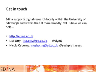 Get in touch
Edina supports digital research locally within the University of
Edinburgh and within the UK more broadly: tell us how we can
help…
• http://edina.ac.uk
• Lisa Otty: lisa.otty@ed.ac.uk @LlynO
• Nicola Osborne: n.osborne@ed.ac.uk @suchprettyeyes
 