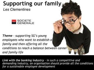 Supporting our family
Les Clementines
Theme – supporting SG’s young
employees who want to establish a
family and then offering all the
conditions to reach a balance between career
and family life
Link with the banking industry – in such a competitive and
demanding industry, an organisation should provide all the conditions
for a sustainable employee development
 