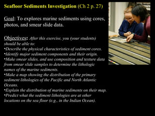Seafloor Sediments Investigation (Ch 2 p. 27)
Goal: To explores marine sediments using cores,
photos, and smear slide data.
Objectives: After this exercise, you (your students)
should be able to:
•Describe the physical characteristics of sediment cores.
•Identify major sediment components and their origin.
•Make smear slides, and use composition and texture data
from smear slide samples to determine the lithologic
names of the marine sediments.
•Make a map showing the distribution of the primary
sediment lithologies of the Pacific and North Atlantic
Oceans.
•Explain the distribution of marine sediments on their map.
•Predict what the sediment lithologies are at other
locations on the sea floor (e.g., in the Indian Ocean).
 