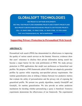 GLOBALSOFT TECHNOLOGIES 
IEEE PROJECTS & SOFTWARE DEVELOPMENTS 
IEEE FINAL YEAR PROJECTS|IEEE ENGINEERING PROJECTS|IEEE STUDENTS PROJECTS|IEEE 
BULK PROJECTS|BE/BTECH/ME/MTECH/MS/MCA PROJECTS|CSE/IT/ECE/EEE PROJECTS 
CELL: +91 98495 39085, +91 99662 35788, +91 98495 57908, +91 97014 40401 
Visit: www.finalyearprojects.org Mail to:ieeefinalsemprojects@gmail.com 
Supporting Privacy Protection in Personalized Web Search 
ABSTRACT: 
Personalized web search (PWS) has demonstrated its effectiveness in improving 
the quality of various search services on the Internet. However, evidences show 
that users’ reluctance to disclose their private information during search has 
become a major barrier for the wide proliferation of PWS. We study privacy 
protection in PWS applications that model user preferences as hierarchical user 
profiles. We propose a PWS framework called UPS that can adaptively generalize 
profiles by queries while respecting user-specified privacy requirements. Our 
runtime generalization aims at striking a balance between two predictive metrics 
that evaluate the utility of personalization and the privacy risk of exposing the 
generalized profile. We present two greedy algorithms, namely GreedyDP and 
GreedyIL, for runtime generalization. We also provide an online prediction 
mechanism for deciding whether personalizing a query is beneficial. Extensive 
experiments demonstrate the effectiveness of our framework. The experimental 
 