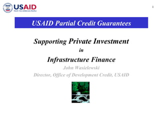 1 
USAID Partial Credit Guarantees 
Supporting Private Investment 
in 
Infrastructure Finance 
John Wasielewski 
Director, Office of Development Credit, USAID 
 
