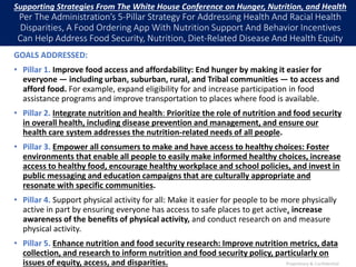 Supporting Strategies From The White House Conference on Hunger, Nutrition, and Health
Per The Administration’s 5-Pillar Strategy For Addressing Health And Racial Health
Disparities, A Food Ordering App With Nutrition Support And Behavior Incentives
Can Help Address Food Security, Nutrition, Diet-Related Disease And Health Equity
GOALS ADDRESSED:
• Pillar 1. Improve food access and affordability: End hunger by making it easier for
everyone — including urban, suburban, rural, and Tribal communities — to access and
afford food. For example, expand eligibility for and increase participation in food
assistance programs and improve transportation to places where food is available.
• Pillar 2. Integrate nutrition and health: Prioritize the role of nutrition and food security
in overall health, including disease prevention and management, and ensure our
health care system addresses the nutrition-related needs of all people.
• Pillar 3. Empower all consumers to make and have access to healthy choices: Foster
environments that enable all people to easily make informed healthy choices, increase
access to healthy food, encourage healthy workplace and school policies, and invest in
public messaging and education campaigns that are culturally appropriate and
resonate with specific communities.
• Pillar 4. Support physical activity for all: Make it easier for people to be more physically
active in part by ensuring everyone has access to safe places to get active, increase
awareness of the benefits of physical activity, and conduct research on and measure
physical activity.
• Pillar 5. Enhance nutrition and food security research: Improve nutrition metrics, data
collection, and research to inform nutrition and food security policy, particularly on
issues of equity, access, and disparities. Proprietary & Confidential
 