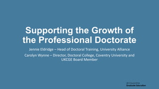 UK Council for
Graduate Education
Supporting the Growth of
the Professional Doctorate
Jennie Eldridge – Head of Doctoral Training, University Alliance
Carolyn Wynne – Director, Doctoral College, Coventry University and
UKCGE Board Member
 