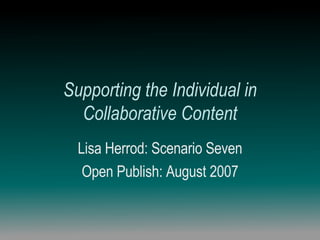 Supporting the Individual in Collaborative Content Lisa Herrod: Scenario Seven Open Publish: August 2007 