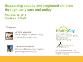 Supporting abused and neglected children
through early care and policy
November 20, 2014
10:00AM - 11:00AM

Presenters
Angela Vazquez
Policy Analyst, Educational Equity
avazquez@advanceproj.org

www.Healthycity.org
Facebook.com/HealthyCityCA
@HealthyCityCA
info@healthycity.org

Jonathan Nomachi
Manager of Collaborative Initiatives
jnomachi@advanceproj.org

www.AdvancementProjectCA.org
Facebook.com/AdvancementProjectCA
info@advanceproj.org

 