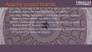 Apache project brands
• All projects share a common Apache Way of working
• Every PMC defnes their project's brand independently, so actual
Apache project brands may differ in style
• “Apache” must precede all project names (eg, Apache Lucene®,
Apache Spark™, Apache Sqoop™, etc.)
• All Apache project/product names are trademarks, owned by the ASF
on behalf of the individual projects
 
