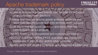 Apache trademark policy
• Applies to all Apache project brands, with fexibility for individual
projects to make own decisions
• Protects both primary Apache goods (software products) and
secondary Apache goods (software services, basic support)
• Goals are to maintain good reputation and encourage new
contributors to all our projects
• The ASF holds a mix of registered and common law marks:
• HADOOP, LUCENE, OPENOFFICE and others are registered
trademarks in the US, EU, and/or other countries
• Apache Spark and Apache Zookeeper are unregistered trademarks
http://www.apache.org/foundation/marks
 