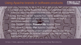 Using Apache brands in software products
• If you have your own software that works in conjunction with Apache
software, you must have a separate brand name for your software
• You may then add the full “Apache Foo” name as appropriate to
clarify the relationship of your software to ours, no explicit
permission needed if using these forms
• Ono-Sendai Console, Powered By Apache Steve
• Yoyodyne Accelerator For Apache CloudStack
• May not use offcial Apache project graphics/logos as part of your
brand; a “Powered By Apache” banded logo may be used to
supplement your brand logo
http://www.apache.org/foundation/marks/faq/#products
 
