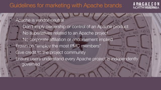 Guidelines for marketing with Apache brands
• Apache is vendor-neutral
• Don't imply ownership or control of an Apache product
• No superlatives related to an Apache project
• No corporate affliation or endorsement implied
• Frown on “employ the most PMC members”
• Give credit to the project community
• Ensure users understand every Apache project is independently
governed
 