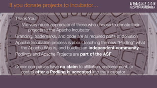 If you donate projects to Incubator...
• Thank You!
• We very much appreciate all those who choose to donate their
projects to the Apache Incubator
• Branding, trademarks, and code are all required parts of donation
• Apache Incubation process is about teaching the new “Podling” what
the Apache Way is, and building an independent community
• Podlings and Apache Projects are part of the ASF
•
• Donor companies have no claim to affliation, endorsement, or
control after a Podling is accepted into the Incubator
 
