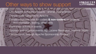 Other ways to show support
• Use Apache software products - and let people know
• Donate code / projects to Apache
• Donate employee time for coders & non-coders on projects:
documentation, testing, other skills
• Participate actively in events
• Sponsor and organize events, eg. Lucene Revolution, Hadoop World
• Donate funds through Apache Sponsorship Program
 