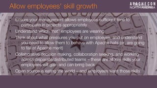 Allow employees' skill growth
• Ensure your management allows employees suffcient time to
participate in projects appropriately
• Understand which “hat” employees are wearing
• Think about what pressures you put on emploeyes, and understand
you need to allow them to behave with Apache hats (or, are going
to fail at Apache merit)
• Collaborative decision making, collaboration seeking, and working
across disparate/distributed teams – these are all key skills your
employees will gain and can bring back
• Open source is eating the world – and employees want those skills
 