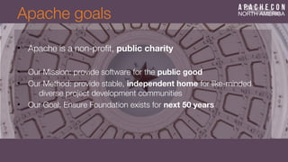 Apache goals
• Apache is a non-proft, public charity
• Our Mission: provide software for the public good
• Our Method: provide stable, independent home for like-minded
diverse project development communities
• Our Goal: Ensure Foundation exists for next 50 years
 