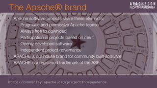The Apache® brand
• Apache software projects share these elements:
• Pragmatic and permissive Apache license
• Always free to download
• Participation in projects based on merit
• Openly developed software
• Independent project governance
• APACHE is our house brand for community built software
• APACHE is a registered trademark of the ASF
http://community.apache.org/projectIndependence
 