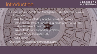 Introduction
• Shane Curcuru - VP, Brand Management, The Apache Software
Foundation
• Volunteer, appointed by Apache Board of Directors
• Defne and implement trademark & brand policy for all 200+
Apache project communities
• Provide trademark support for projects
• Involved at Apache since 1999
• Not a lawyer
• Questions? <trademarks@apache.org>
 