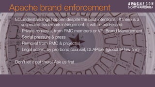• Misunderstandings happen despite the best intentions. If there is a
suspected trademark infringement, it will be addressed:
1) Private requests, from PMC members or VP, Brand Management
2) Social pressure & press
3) Removal from PMC & project(s)
4) Legal action, by pro bono counsel, DLAPiper (global IP law frm)
• Don't let it get there! Ask us frst
Apache brand enforcement
 