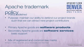 Apache trademark
policy• Policy published
• Purpose: maintain our ability to defend our project brands
such that we can attract new project contributors
• Primary Apache goods are software products
• Secondary Apache goods are software services:
basic support
• Mix of registered and common law marks
http://www.apache.org/foundation/marks/
 