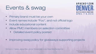 Events & swag
• Primary brand must be your own
• Event names include “Foo”, and not official logo
• Include educational content
• Allow PMC members on selection committee
• Detailed event policy posted
• Improving swag policy for giveaways supporting projects
http://www.apache.org/foundation/marks/events
 