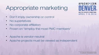 Appropriate marketing
• Don't imply ownership or control
• No superlatives
• No corporate affiliation
• Frown on “employ the most PMC members”
• Apache is vendor-neutral
• Apache projects must be viewed as independent
 