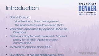 Introduction
• Shane Curcuru
Vice President, Brand Management
The Apache Software Foundation (ASF)
• Volunteer, appointed by Apache Board of
Directors
• Define and implement trademark & brand
policy for all 180+ Apache project
communities
• Involved at Apache since 1999
• Questions? <trademarks@apache.org>
 