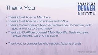 Thank You
●
Thanks to all Apache Members
●
Thanks to all Apache committers and PMCs
●
Thanks to members of Apache Trademarks Committee, with
special thanks to David Nalley
●
Thanks to DLAPiper counsel: Mark Radcliffe, Dash McLean,
Nikkya Williams, Carol Anne Bashir
●
Thank you to companies who respect Apache brands
 