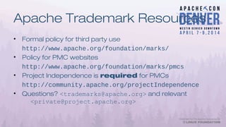 Apache Trademark Resources
• Formal policy for third party use
http://www.apache.org/foundation/marks/
• Policy for PMC websites
http://www.apache.org/foundation/marks/pmcs
• Project Independence is required for PMCs
http://community.apache.org/projectIndependence
• Questions? <trademarks@apache.org> and relevant
<private@project.apache.org>
 